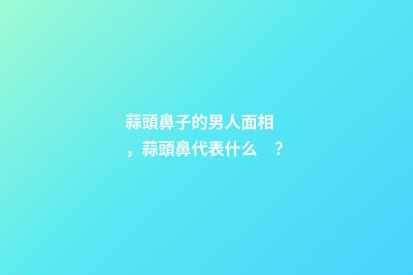 蒜頭鼻子的男人面相，蒜頭鼻代表什么？